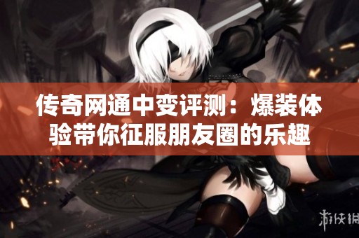 传奇网通中变评测：爆装体验带你征服朋友圈的乐趣