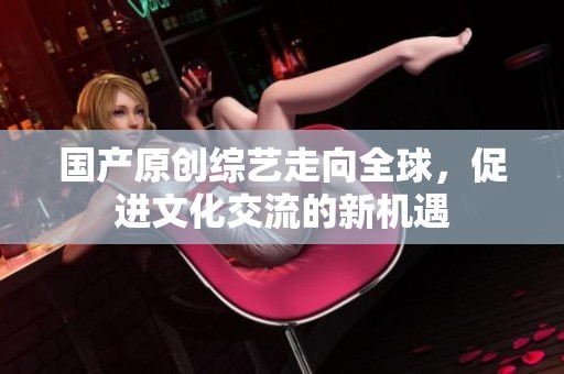 国产原创综艺走向全球，促进文化交流的新机遇