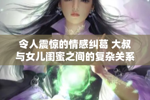 令人震惊的情感纠葛 大叔与女儿闺蜜之间的复杂关系揭秘