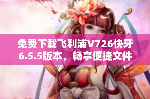 免费下载飞利浦V726快牙6.5.5版本，畅享便捷文件传输体验