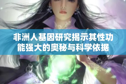 非洲人基因研究揭示其性功能强大的奥秘与科学依据