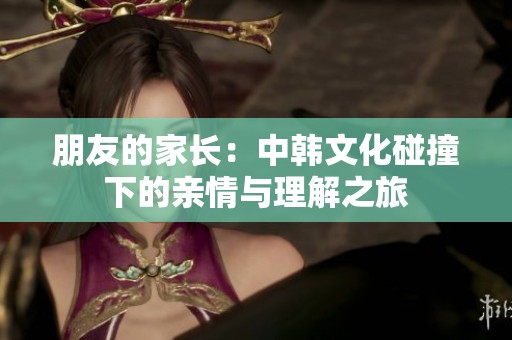 朋友的家长：中韩文化碰撞下的亲情与理解之旅
