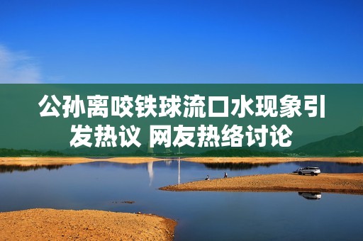 公孙离咬铁球流口水现象引发热议 网友热络讨论