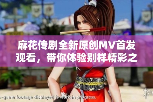麻花传剧全新原创MV首发观看，带你体验别样精彩之旅