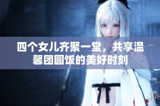 四个女儿齐聚一堂，共享温馨团圆饭的美好时刻