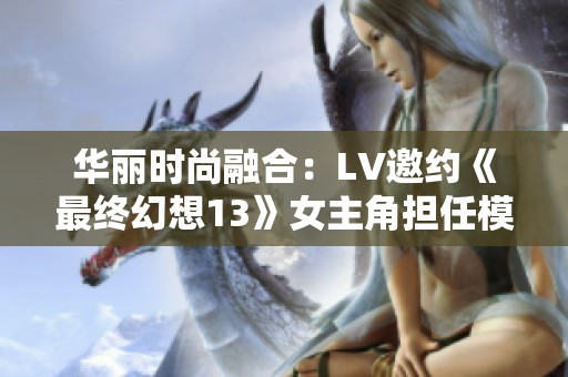 华丽时尚融合：LV邀约《最终幻想13》女主角担任模特