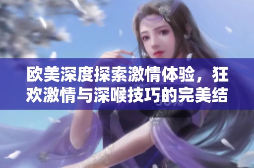 欧美深度探索激情体验，狂欢激情与深喉技巧的完美结合