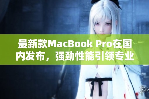 最新款MacBook Pro在国内发布，强劲性能引领专业潮流