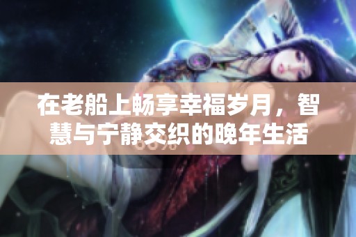 在老船上畅享幸福岁月，智慧与宁静交织的晚年生活