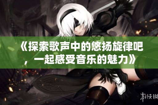 《探索歌声中的悠扬旋律吧，一起感受音乐的魅力》