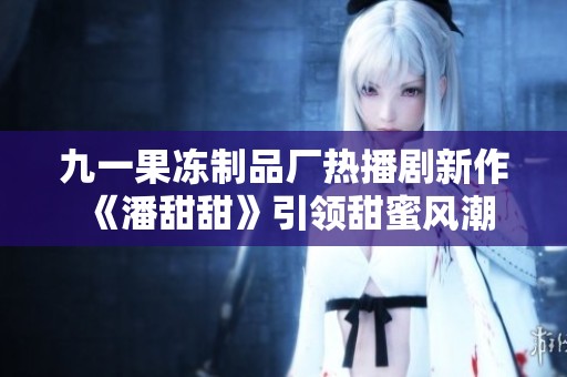 九一果冻制品厂热播剧新作《潘甜甜》引领甜蜜风潮