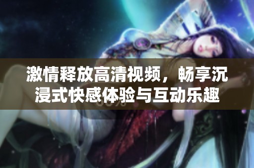 激情释放高清视频，畅享沉浸式快感体验与互动乐趣