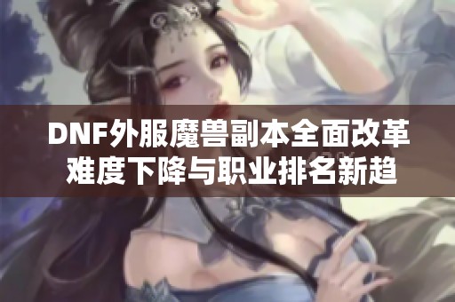 DNF外服魔兽副本全面改革 难度下降与职业排名新趋势解析