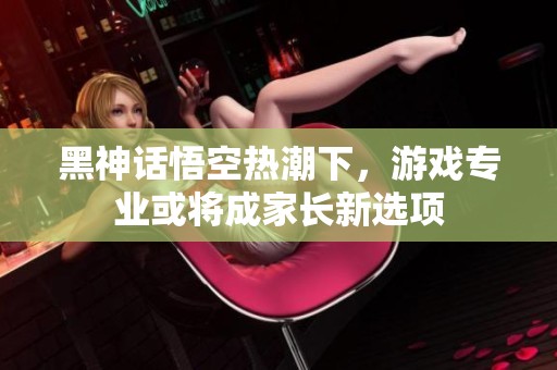 黑神话悟空热潮下，游戏专业或将成家长新选项