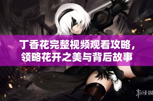 丁香花完整视频观看攻略，领略花开之美与背后故事