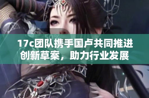 17c团队携手国卢共同推进创新草案，助力行业发展