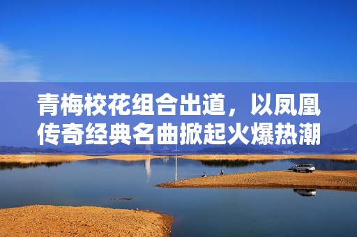 青梅校花组合出道，以凤凰传奇经典名曲掀起火爆热潮