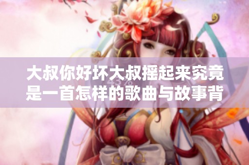 大叔你好坏大叔摇起来究竟是一首怎样的歌曲与故事背景