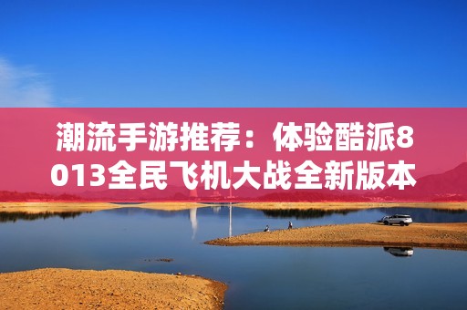 潮流手游推荐：体验酷派8013全民飞机大战全新版本下载攻略