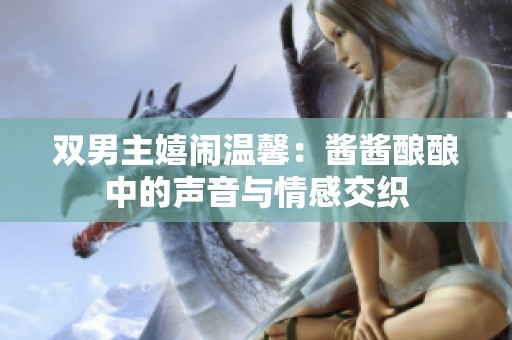 双男主嬉闹温馨：酱酱酿酿中的声音与情感交织