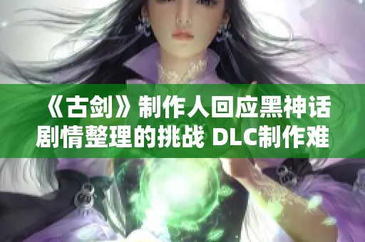 《古剑》制作人回应黑神话剧情整理的挑战 DLC制作难度不容小觑