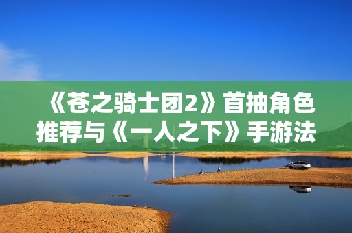 《苍之骑士团2》首抽角色推荐与《一人之下》手游法器蓝图使用技巧分享