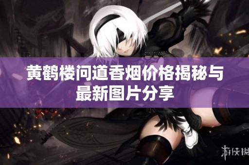 黄鹤楼问道香烟价格揭秘与最新图片分享