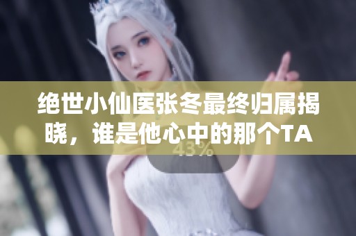 绝世小仙医张冬最终归属揭晓，谁是他心中的那个TA