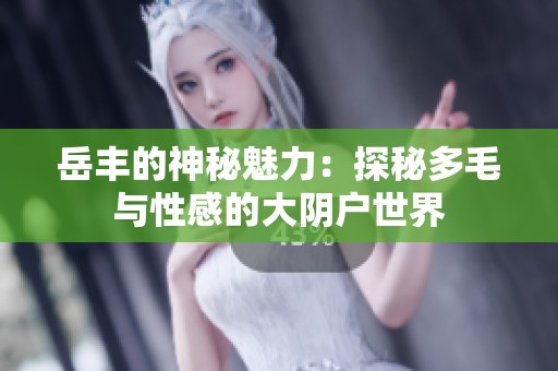 岳丰的神秘魅力：探秘多毛与性感的大阴户世界