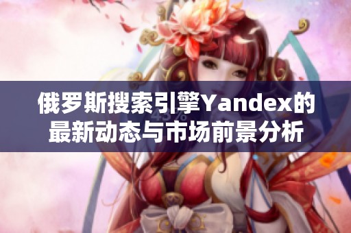 俄罗斯搜索引擎Yandex的最新动态与市场前景分析