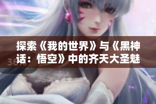 探索《我的世界》与《黑神话：悟空》中的齐天大圣魅力与挑战