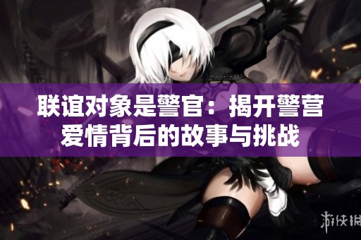 联谊对象是警官：揭开警营爱情背后的故事与挑战