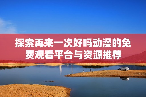 探索再来一次好吗动漫的免费观看平台与资源推荐
