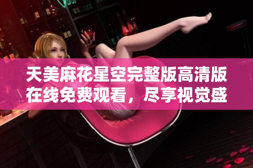 天美麻花星空完整版高清版在线免费观看，尽享视觉盛宴