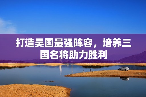 打造吴国最强阵容，培养三国名将助力胜利