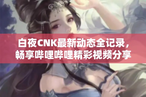 白夜CNK最新动态全记录，畅享哔哩哔哩精彩视频分享