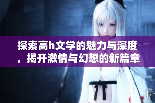 探索高h文学的魅力与深度，揭开激情与幻想的新篇章