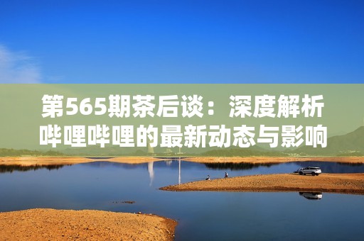 第565期茶后谈：深度解析哔哩哔哩的最新动态与影响