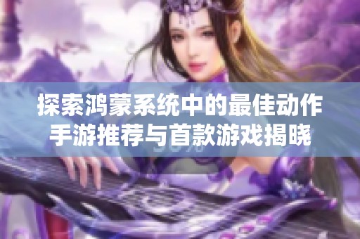 探索鸿蒙系统中的最佳动作手游推荐与首款游戏揭晓
