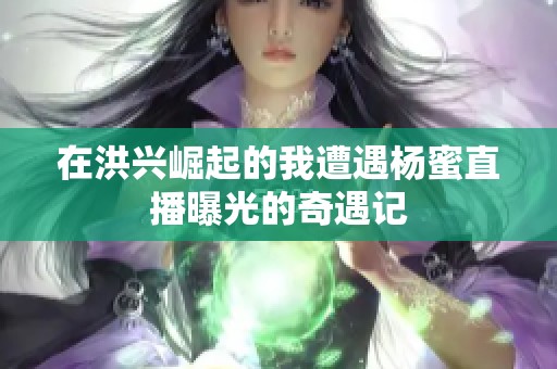 在洪兴崛起的我遭遇杨蜜直播曝光的奇遇记