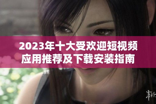 2023年十大受欢迎短视频应用推荐及下载安装指南