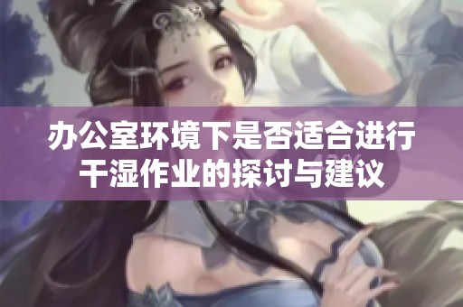 办公室环境下是否适合进行干湿作业的探讨与建议