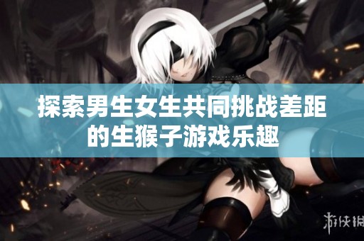 探索男生女生共同挑战差距的生猴子游戏乐趣
