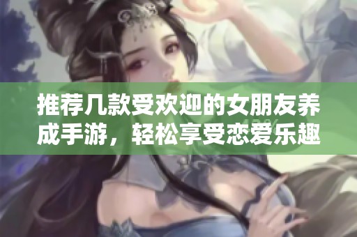 推荐几款受欢迎的女朋友养成手游，轻松享受恋爱乐趣