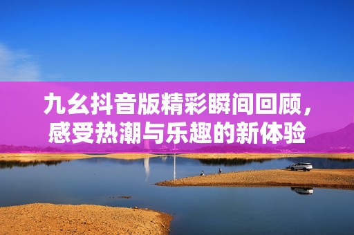 九幺抖音版精彩瞬间回顾，感受热潮与乐趣的新体验