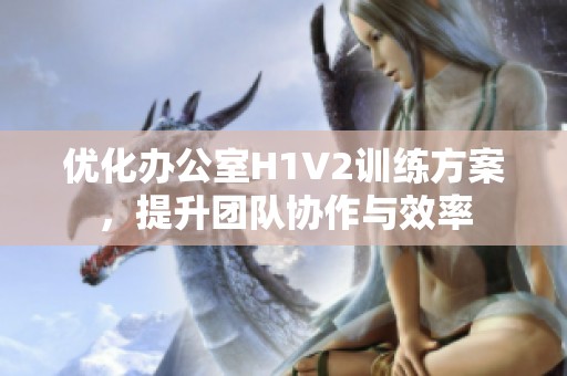 优化办公室H1V2训练方案，提升团队协作与效率