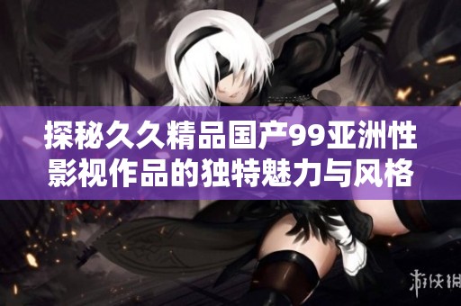 探秘久久精品国产99亚洲性影视作品的独特魅力与风格