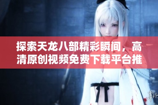 探索天龙八部精彩瞬间，高清原创视频免费下载平台推荐