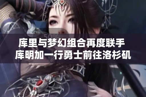 库里与梦幻组合再度联手 库明加一行勇士前往洛杉矶交流