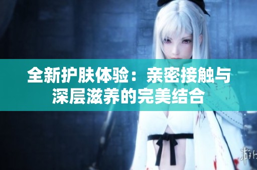 全新护肤体验：亲密接触与深层滋养的完美结合